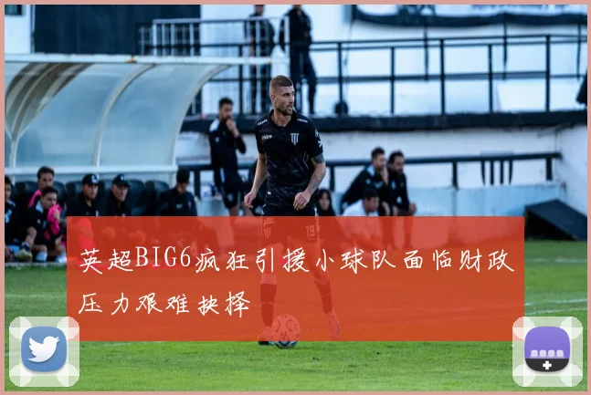 英超BIG6疯狂引援小球队面临财政压力艰难抉择