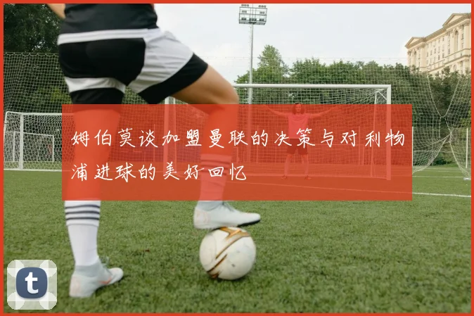 姆伯莫谈加盟曼联的决策与对利物浦进球的美好回忆