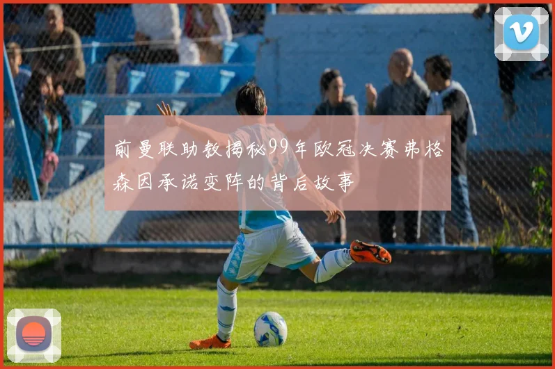 前曼联助教揭秘99年欧冠决赛弗格森因承诺变阵的背后故事