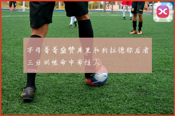 字母哥哥盛赞库里和利拉德称后者三分训练命中率惊人