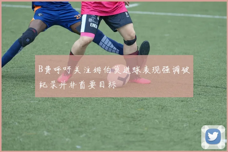 B费呼吁关注姆伯莫进球表现强调破纪录并非首要目标