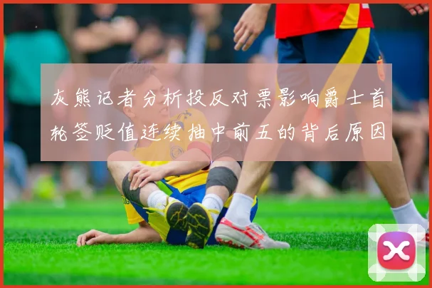 灰熊记者分析投反对票影响爵士首轮签贬值连续抽中前五的背后原因