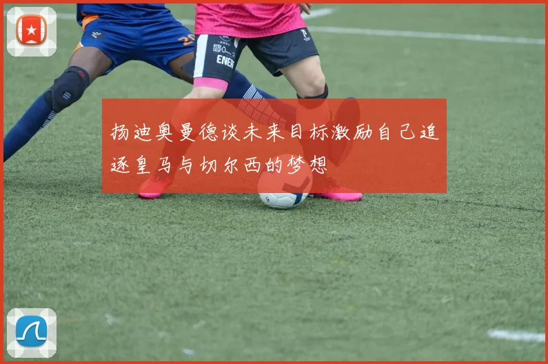 扬迪奥曼德谈未来目标激励自己追逐皇马与切尔西的梦想