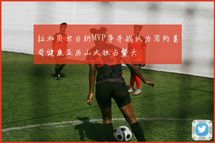 拉加贝尔分析MVP争夺战认为若约基奇健康亚历山大独占鳌头