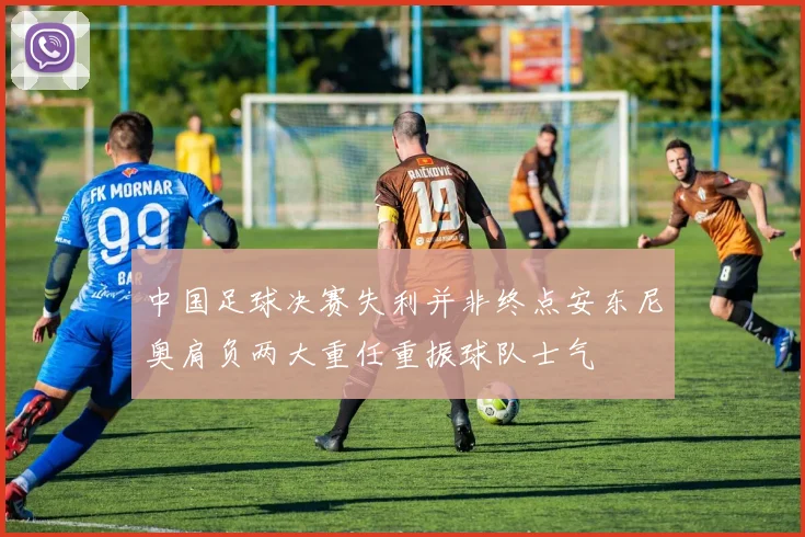 中国足球决赛失利并非终点安东尼奥肩负两大重任重振球队士气